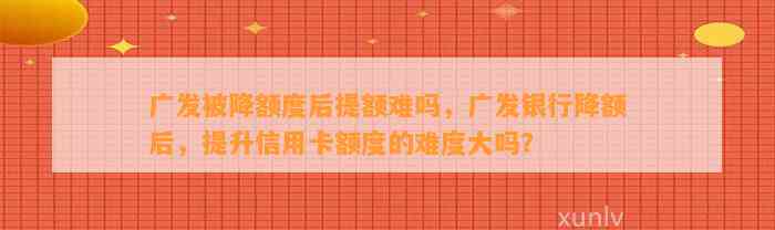 广发被降额度后提额难吗，广发银行降额后，提升信用卡额度的难度大吗？