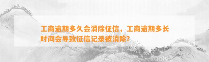 工商逾期多久会消除征信，工商逾期多长时间会导致征信记录被消除？