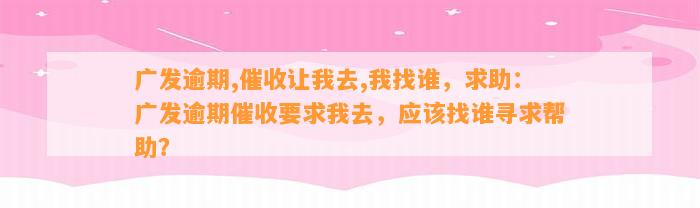 广发逾期,催收让我去,我找谁，求助：广发逾期催收要求我去，应该找谁寻求帮助？