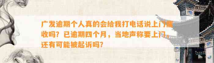 广发逾期个人真的会给我打电话说上门催收吗？已逾期四个月，当地声称要上门，还有可能被起诉吗？