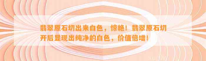 翡翠原石切出来白色，惊艳！翡翠原石切开后显现出纯净的白色，价值倍增！