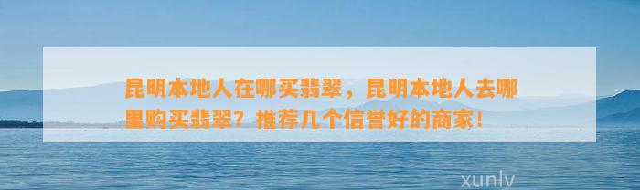 昆明本地人在哪买翡翠，昆明本地人去哪里购买翡翠？推荐几个信誉好的商家！