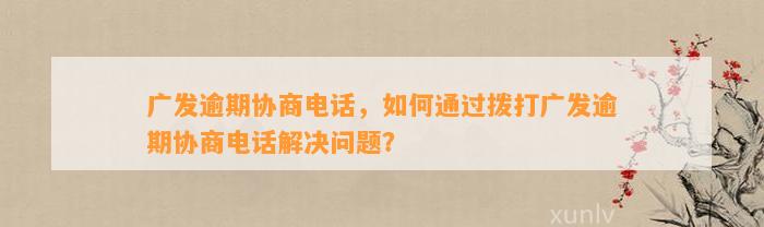 广发逾期协商电话，如何通过拨打广发逾期协商电话解决问题？