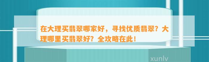 在大理买翡翠哪家好，寻找优质翡翠？大理哪里买翡翠好？全攻略在此！