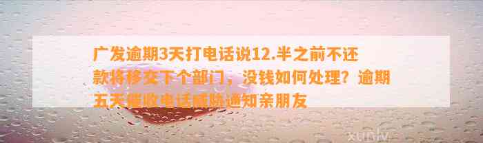 广发逾期3天打电话说12.半之前不还款将移交下个部门，没钱如何处理？逾期五天催收电话威胁通知亲朋友