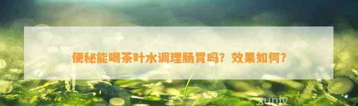 便秘能喝茶叶水调理肠胃吗？效果怎样？