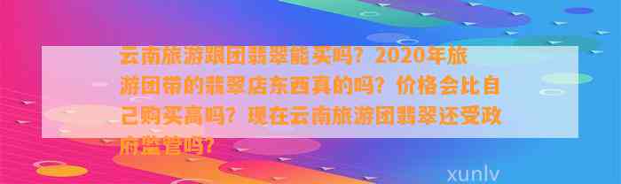 云南旅游跟团翡翠能买吗？2020年旅游团带的翡翠店东西真的吗？价格会比本人购买高吗？现在云南旅游团翡翠还受政府监管吗？