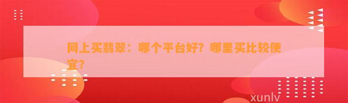 网上买翡翠：哪个平台好？哪里买比较便宜？