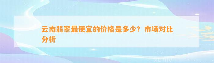 云南翡翠最便宜的价格是多少？市场对比分析