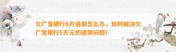 欠广发银行6万逾期怎么办，如何解决欠广发银行6万元的逾期问题？