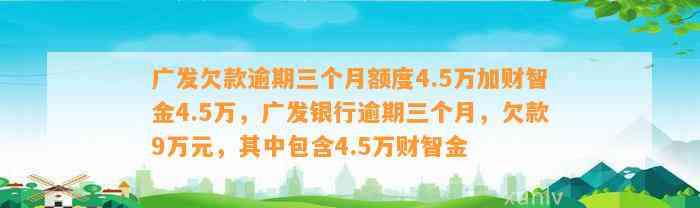 广发欠款逾期三个月额度4.5万加财智金4.5万，广发银行逾期三个月，欠款9万元，其中包含4.5万财智金