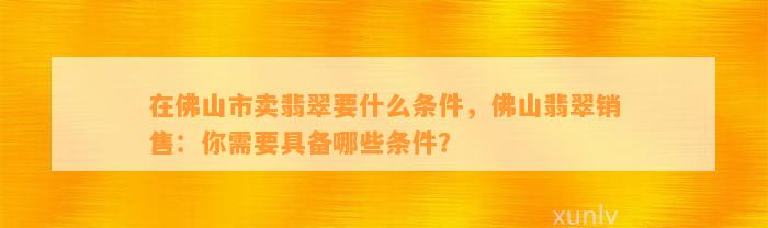 在佛山市卖翡翠要什么条件，佛山翡翠销售：你需要具备哪些条件？