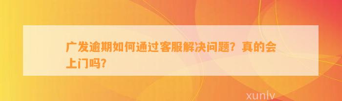 广发逾期如何通过客服解决问题？真的会上门吗？