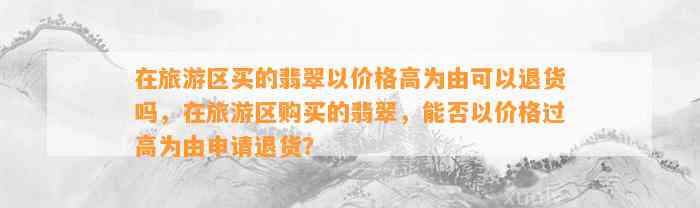 在旅游区买的翡翠以价格高为由可以退货吗，在旅游区购买的翡翠，能否以价格过高为由申请退货？