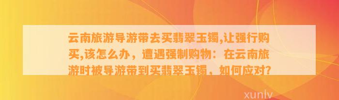 云南旅游导游带去买翡翠玉镯,让强行购买,该怎么办，遭遇强制购物：在云南旅游时被导游带到买翡翠玉镯，怎样应对？