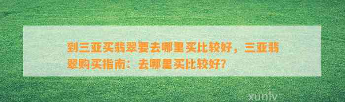 到三亚买翡翠要去哪里买比较好，三亚翡翠购买指南：去哪里买比较好？