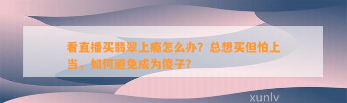 看直播买翡翠上瘾怎么办？总想买但怕上当，怎样避免成为傻子？