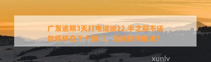 广发逾期3天打电话说12.半之前不还款将移交下个部门，没钱如何解决？