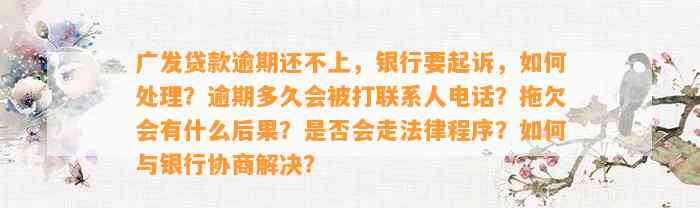 广发贷款逾期还不上，银行要起诉，如何处理？逾期多久会被打联系人电话？拖欠会有什么后果？是否会走法律程序？如何与银行协商解决？