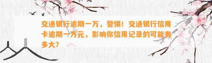 交通银行逾期一万，警惕！交通银行信用卡逾期一万元，影响你信用记录的可能有多大？