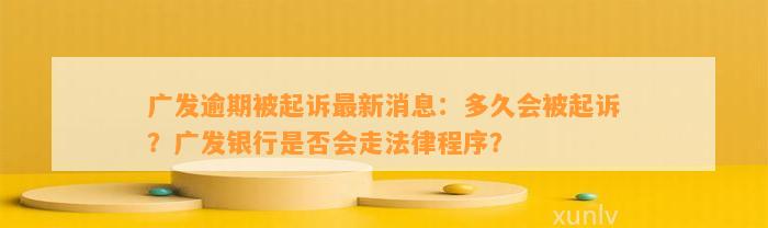 广发逾期被起诉最新消息：多久会被起诉？广发银行是否会走法律程序？