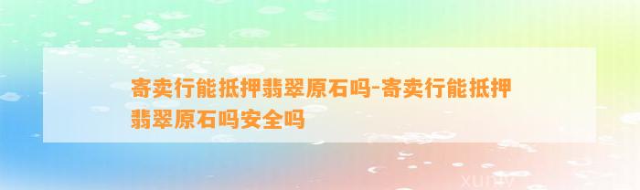 寄卖行能抵押翡翠原石吗-寄卖行能抵押翡翠原石吗安全吗