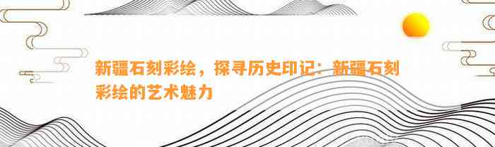 新疆石刻彩绘，探寻历史印记：新疆石刻彩绘的艺术魅力