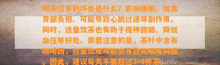 喝茶过多的坏处是什么？影响睡眠、加重胃部负担、可能导致心跳过速等副作用。同时，适量饮茶也有助于提神醒脑、降低血压等好处。需要注意的是，茶叶中含有咖啡因，过量饮用可能会导致失眠等问题。因此，建议每天不要超过3-4杯茶。