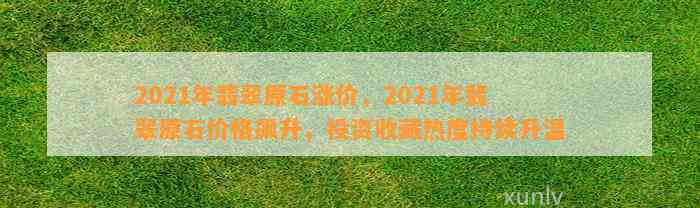 2021年翡翠原石涨价，2021年翡翠原石价格飙升，投资收藏热度持续升温