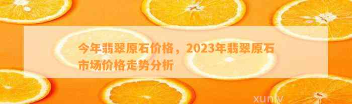 今年翡翠原石价格，2023年翡翠原石市场价格走势分析