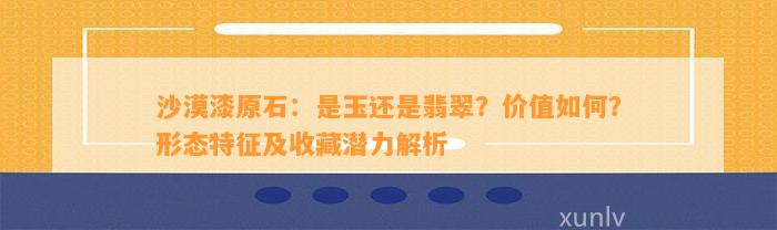 沙漠漆原石：是玉还是翡翠？价值怎样？形态特征及收藏潜力解析