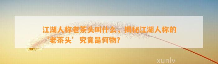 江湖人称老茶头叫什么，揭秘江湖人称的‘老茶头’究竟是何物？