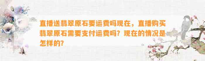 直播送翡翠原石要运费吗现在，直播购买翡翠原石需要支付运费吗？现在的情况是怎样的？