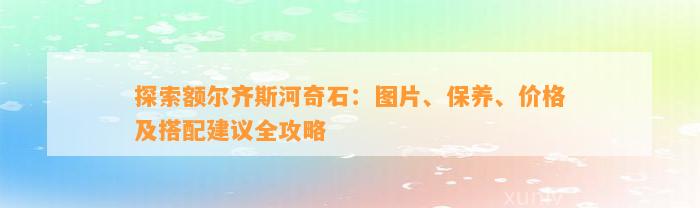 探索额尔齐斯河奇石：图片、保养、价格及搭配建议全攻略