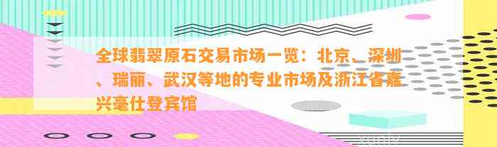 全球翡翠原石交易市场一览：北京、深圳、瑞丽、武汉等地的专业市场及浙江省嘉兴毫仕登宾馆