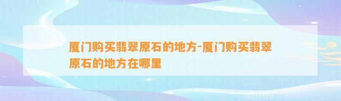 厦门购买翡翠原石的地方-厦门购买翡翠原石的地方在哪里