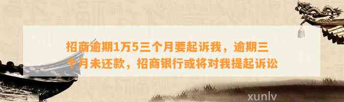 招商逾期1万5三个月要起诉我，逾期三个月未还款，招商银行或将对我提起诉讼