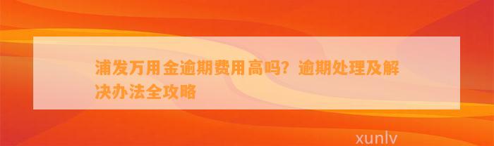 浦发万用金逾期费用高吗？逾期处理及解决办法全攻略