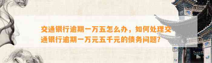 交通银行逾期一万五怎么办，如何处理交通银行逾期一万元五千元的债务问题？