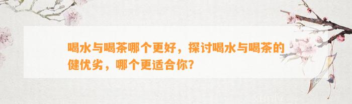 喝水与喝茶哪个更好，探讨喝水与喝茶的健优劣，哪个更适合你？