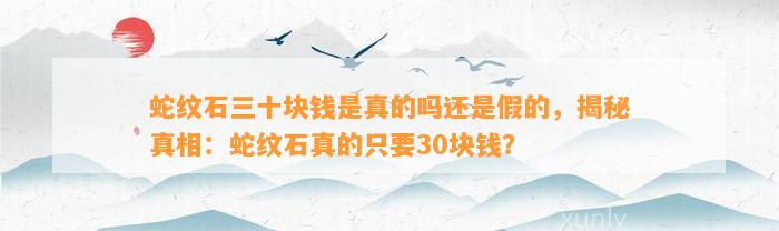 蛇纹石三十块钱是真的吗还是假的，揭秘真相：蛇纹石真的只要30块钱？