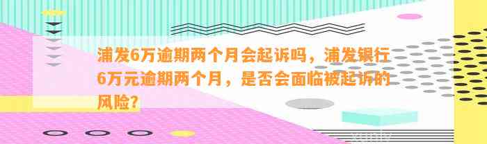 浦发6万逾期两个月会起诉吗，浦发银行6万元逾期两个月，是否会面临被起诉的风险？