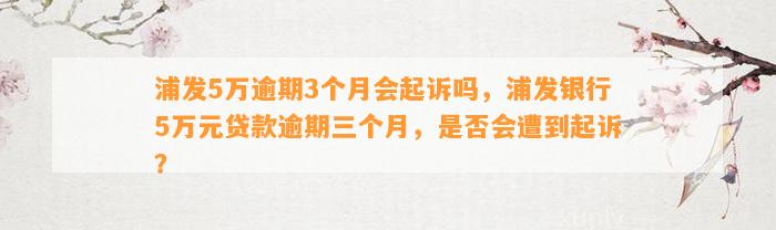 浦发5万逾期3个月会起诉吗，浦发银行5万元贷款逾期三个月，是否会遭到起诉？