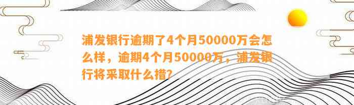 浦发银行逾期了4个月50000万会怎么样，逾期4个月50000万，浦发银行将采取什么措？