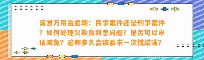 浦发万用金逾期：民事案件还是刑事案件？如何处理欠款及利息问题？是否可以申请减免？逾期多久会被要求一次性结清？