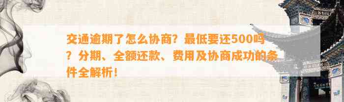 交通逾期了怎么协商？最低要还500吗？分期、全额还款、费用及协商成功的条件全解析！