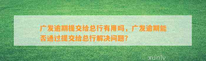 广发逾期提交给总行有用吗，广发逾期能否通过提交给总行解决问题？