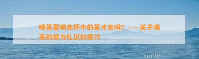 喝茶要喝完杯中的茶才走吗？——关于喝茶的惯与礼仪的探讨