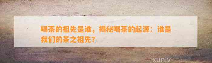 喝茶的祖先是谁，揭秘喝茶的起源：谁是咱们的茶之祖先？