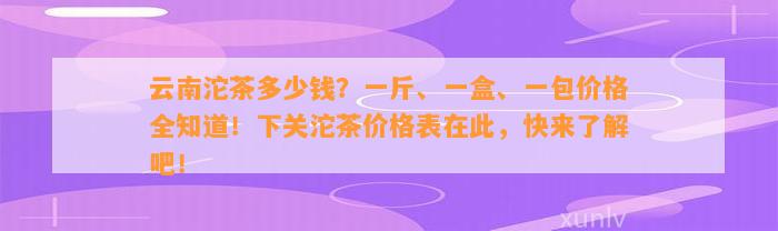 云南沱茶多少钱？一斤、一盒、一包价格全知道！下关沱茶价格表在此，快来熟悉吧！